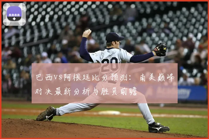 巴西vs阿根廷比分预测：南美巅峰对决最新分析与胜负前瞻