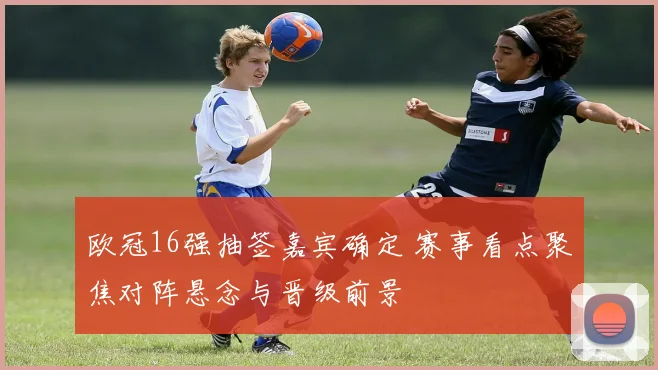 欧冠16强抽签嘉宾确定 赛事看点聚焦对阵悬念与晋级前景