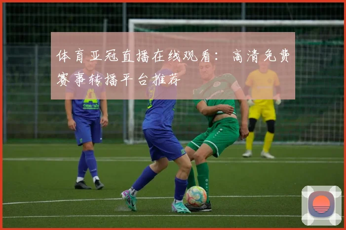 体育亚冠直播在线观看：高清免费赛事转播平台推荐
