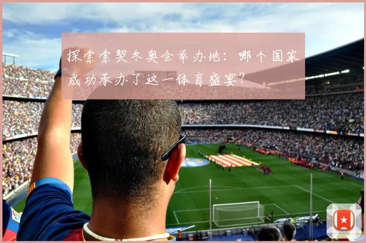 探索索契冬奥会举办地：哪个国家成功承办了这一体育盛宴？
