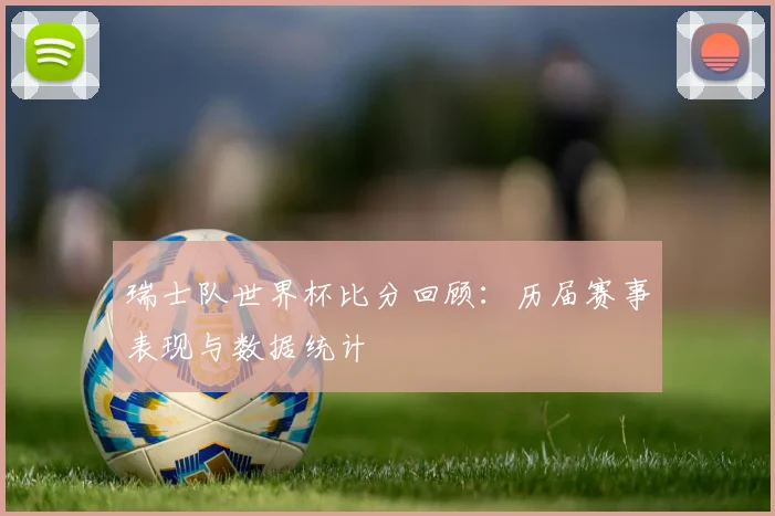 瑞士队世界杯比分回顾：历届赛事表现与数据统计