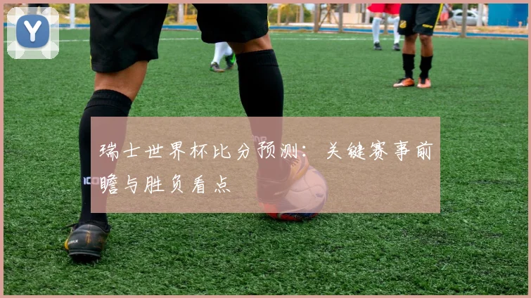 瑞士世界杯比分预测：关键赛事前瞻与胜负看点