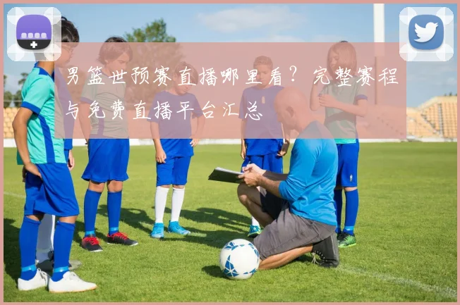 男篮世预赛直播哪里看?完整赛程与免费直播平台汇总