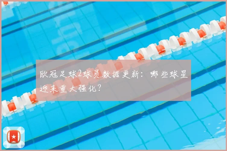 欧冠足球2球员数据更新：哪些球星迎来重大强化？